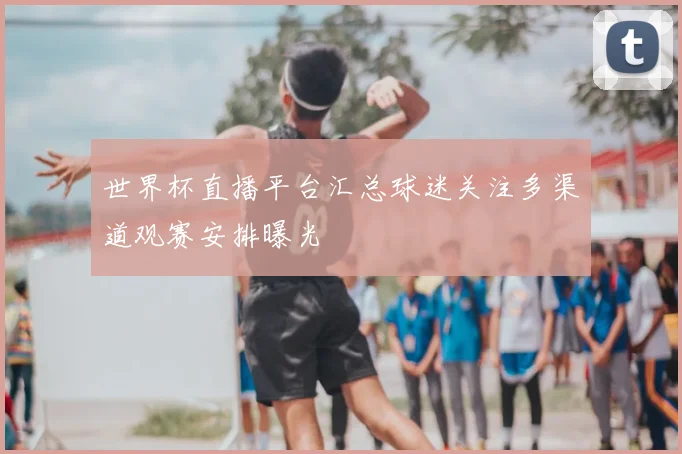 世界杯直播平台汇总球迷关注多渠道观赛安排曝光