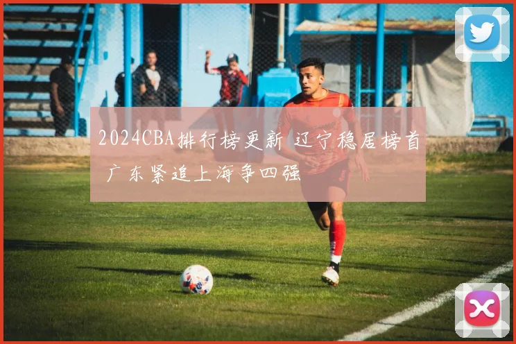 2024CBA排行榜更新 辽宁稳居榜首 广东紧追上海争四强