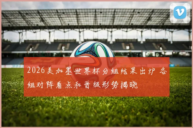2026美加墨世界杯分组结果出炉 各组对阵看点和晋级形势揭晓