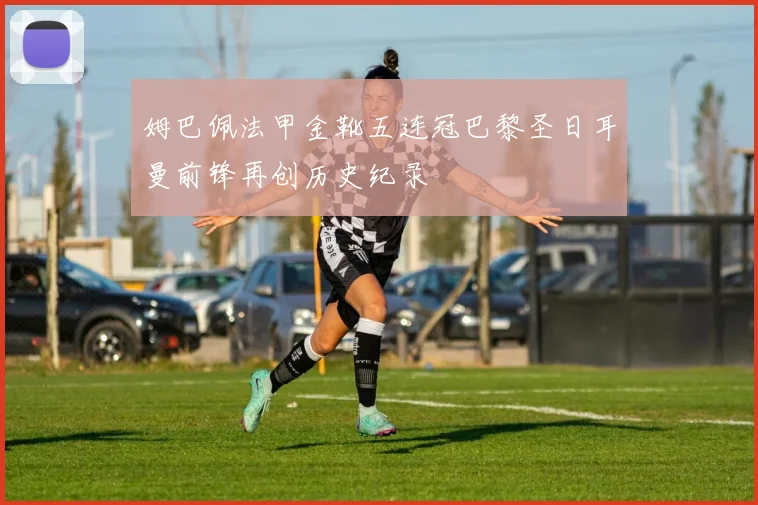 姆巴佩法甲金靴五连冠巴黎圣日耳曼前锋再创历史纪录