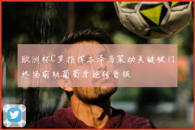 欧洲杯C罗指挥本泽马策动关键破门终场前助葡萄牙逆转晋级