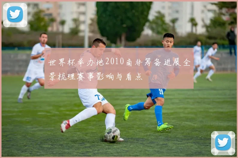 世界杯举办地2010南非筹备进展全景梳理赛事影响与看点