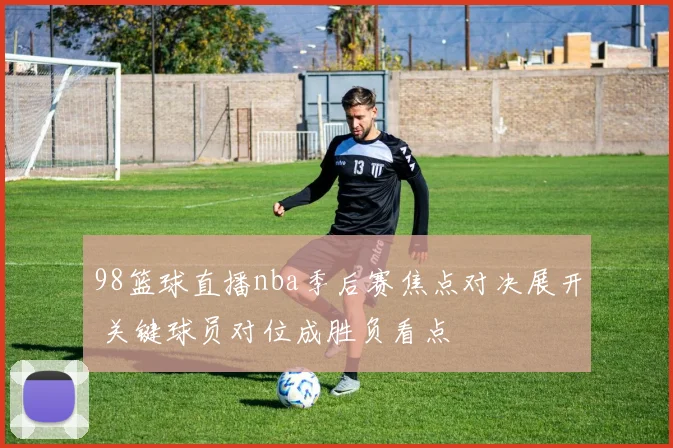 98篮球直播nba季后赛焦点对决展开 关键球员对位成胜负看点