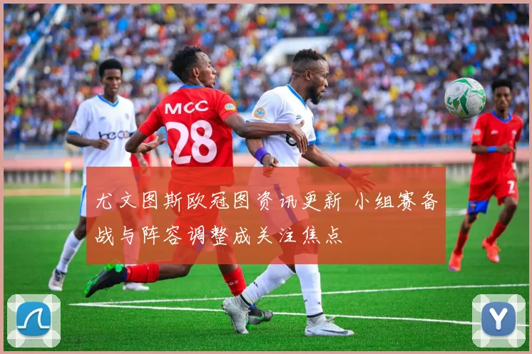 尤文图斯欧冠图资讯更新 小组赛备战与阵容调整成关注焦点