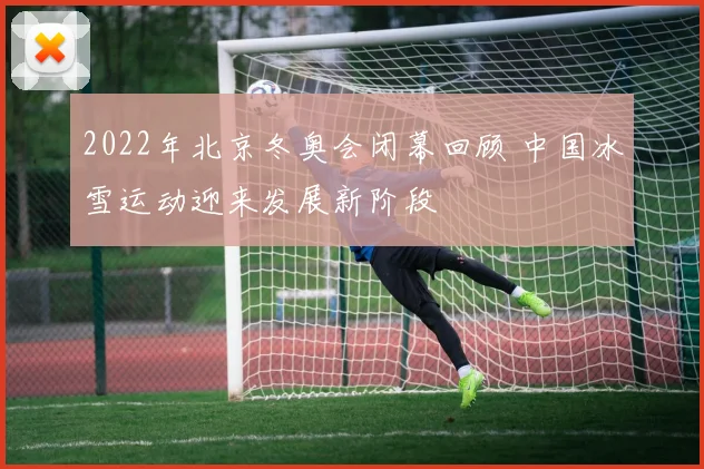 2022年北京冬奥会闭幕回顾 中国冰雪运动迎来发展新阶段
