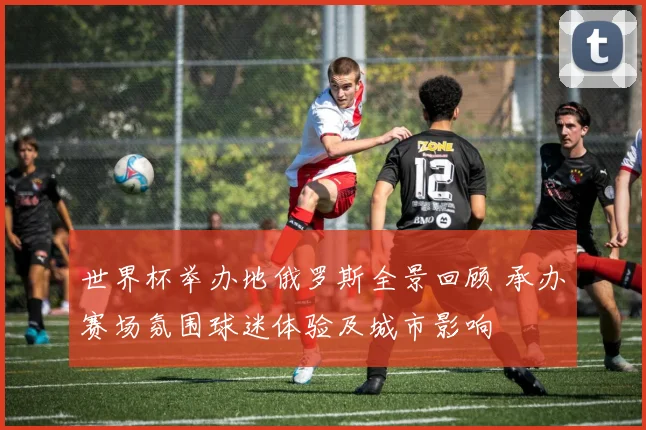 世界杯举办地俄罗斯全景回顾 承办赛场氛围球迷体验及城市影响