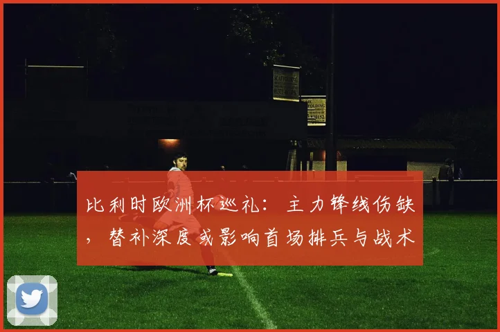 比利时欧洲杯巡礼：主力锋线伤缺，替补深度或影响首场排兵与战术