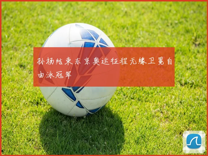 孙杨结束东京奥运征程无缘卫冕自由泳冠军