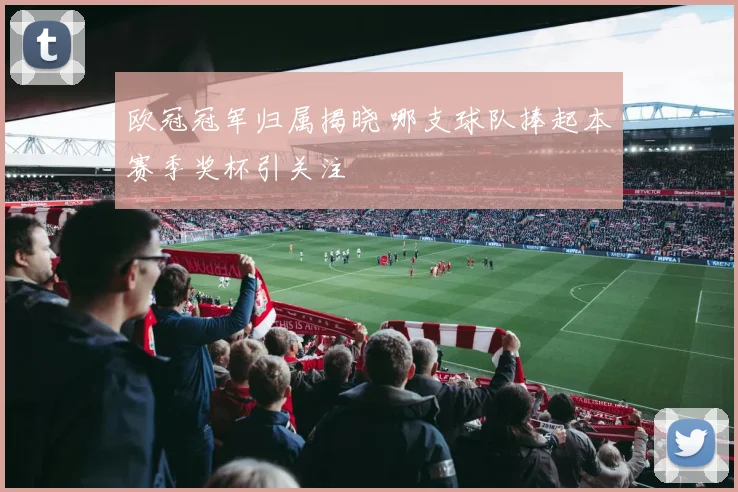 欧冠冠军归属揭晓 哪支球队捧起本赛季奖杯引关注