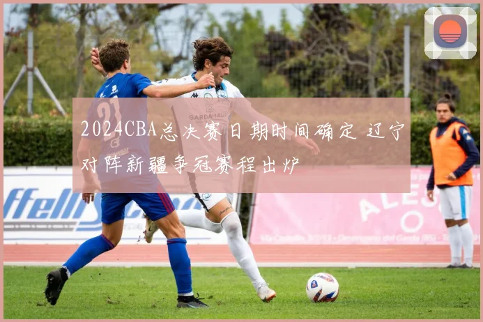 2024CBA总决赛日期时间确定 辽宁对阵新疆争冠赛程出炉