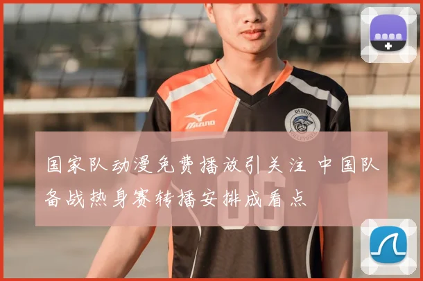 国家队动漫免费播放引关注 中国队备战热身赛转播安排成看点