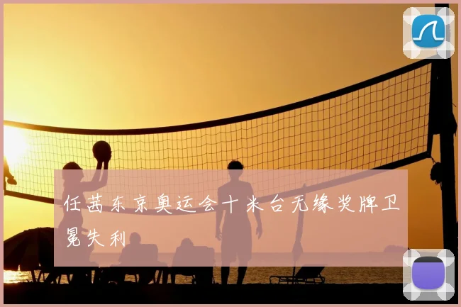 任茜东京奥运会十米台无缘奖牌卫冕失利