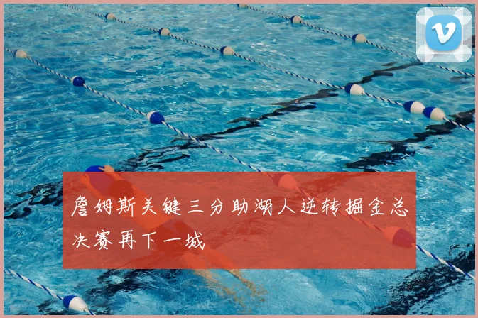 詹姆斯关键三分助湖人逆转掘金总决赛再下一城