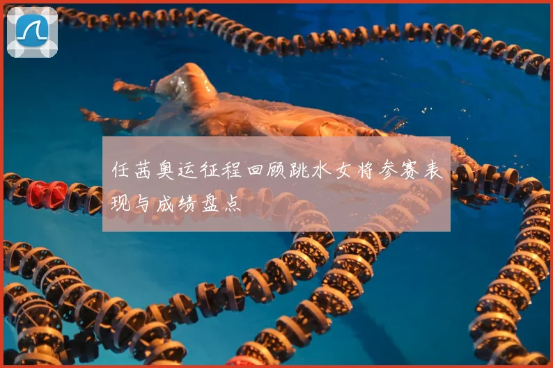 任茜奥运征程回顾跳水女将参赛表现与成绩盘点