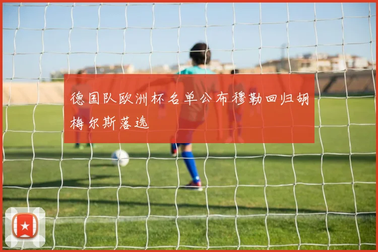 德国队欧洲杯名单公布穆勒回归胡梅尔斯落选