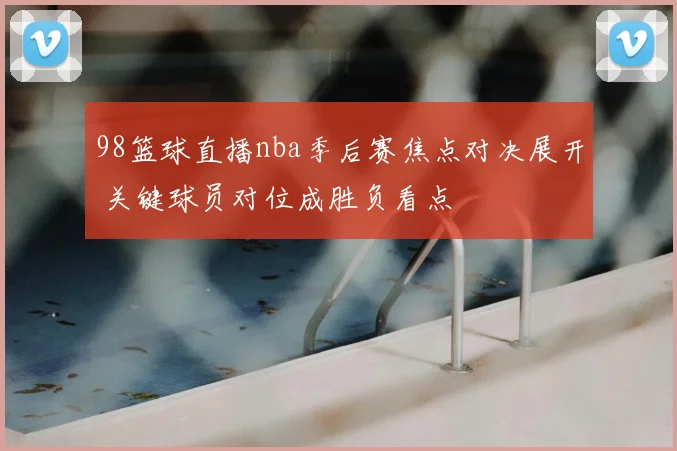 98篮球直播nba季后赛焦点对决展开 关键球员对位成胜负看点