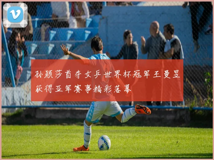 孙颖莎首夺女乒世界杯冠军王曼昱获得亚军赛事精彩落幕