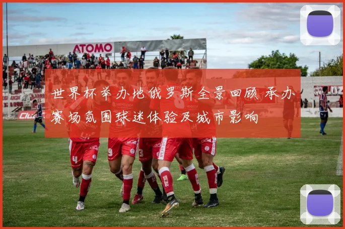 世界杯举办地俄罗斯全景回顾 承办赛场氛围球迷体验及城市影响