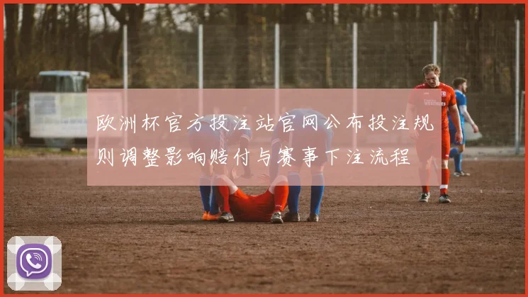 欧洲杯官方投注站官网公布投注规则调整影响赔付与赛事下注流程