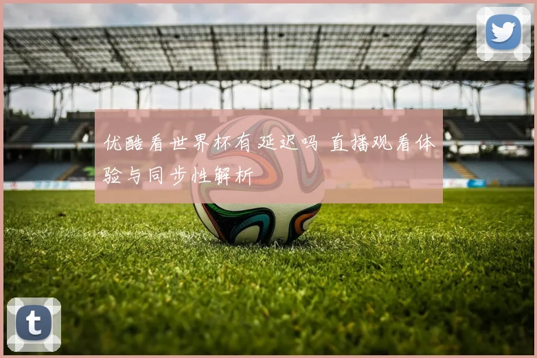 优酷看世界杯有延迟吗 直播观看体验与同步性解析