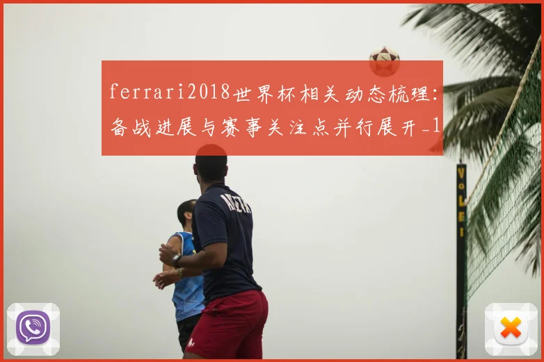 ferrari2018世界杯相关动态梳理:备战进展与赛事关注点并行展开_1