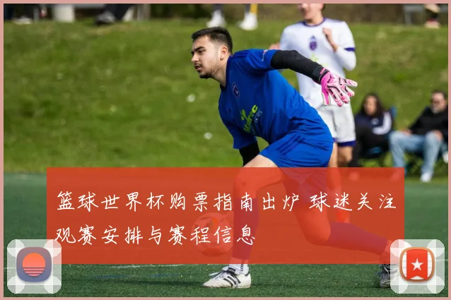 篮球世界杯购票指南出炉 球迷关注观赛安排与赛程信息