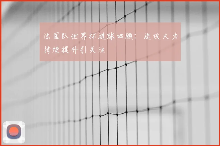 法国队世界杯进球回顾：进攻火力持续提升引关注
