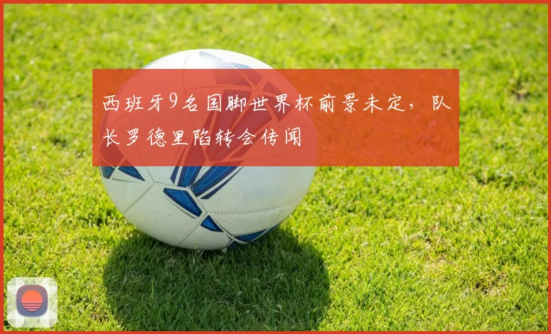 西班牙9名国脚世界杯前景未定,队长罗德里陷转会传闻